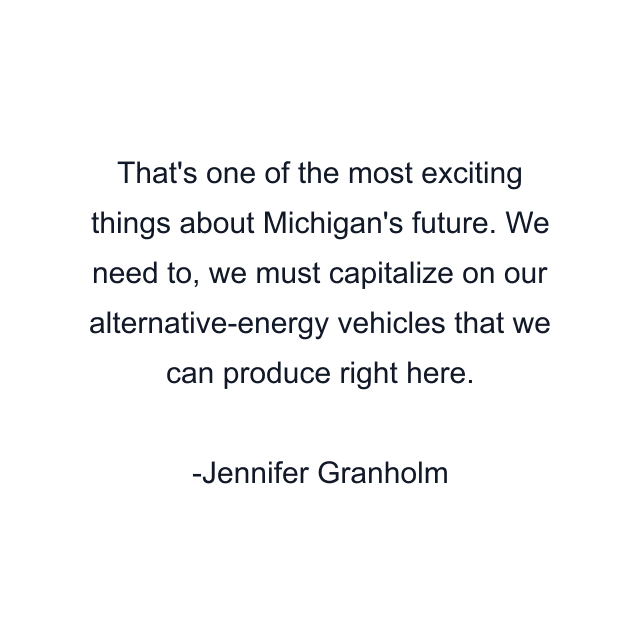 That's one of the most exciting things about Michigan's future. We need to, we must capitalize on our alternative-energy vehicles that we can produce right here.