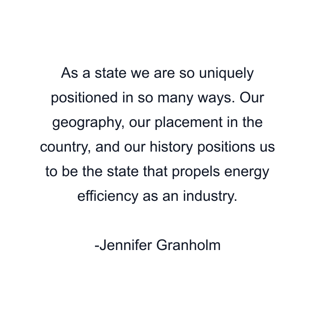 As a state we are so uniquely positioned in so many ways. Our geography, our placement in the country, and our history positions us to be the state that propels energy efficiency as an industry.