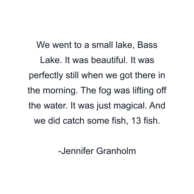 We went to a small lake, Bass Lake. It was beautiful. It was perfectly still when we got there in the morning. The fog was lifting off the water. It was just magical. And we did catch some fish, 13 fish.