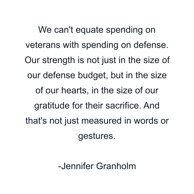 We can't equate spending on veterans with spending on defense. Our strength is not just in the size of our defense budget, but in the size of our hearts, in the size of our gratitude for their sacrifice. And that's not just measured in words or gestures.