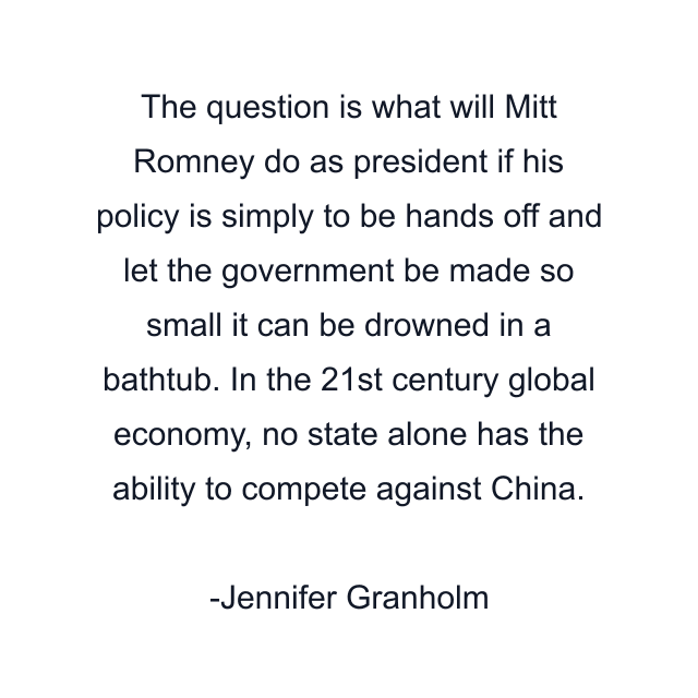 The question is what will Mitt Romney do as president if his policy is simply to be hands off and let the government be made so small it can be drowned in a bathtub. In the 21st century global economy, no state alone has the ability to compete against China.