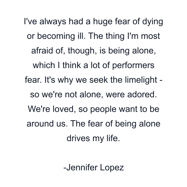 I've always had a huge fear of dying or becoming ill. The thing I'm most afraid of, though, is being alone, which I think a lot of performers fear. It's why we seek the limelight - so we're not alone, were adored. We're loved, so people want to be around us. The fear of being alone drives my life.