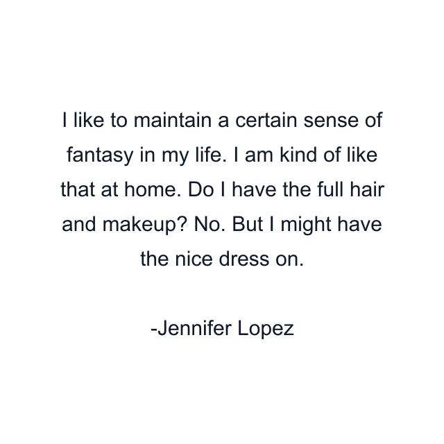 I like to maintain a certain sense of fantasy in my life. I am kind of like that at home. Do I have the full hair and makeup? No. But I might have the nice dress on.