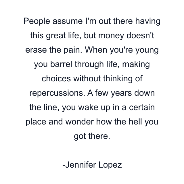 People assume I'm out there having this great life, but money doesn't erase the pain. When you're young you barrel through life, making choices without thinking of repercussions. A few years down the line, you wake up in a certain place and wonder how the hell you got there.