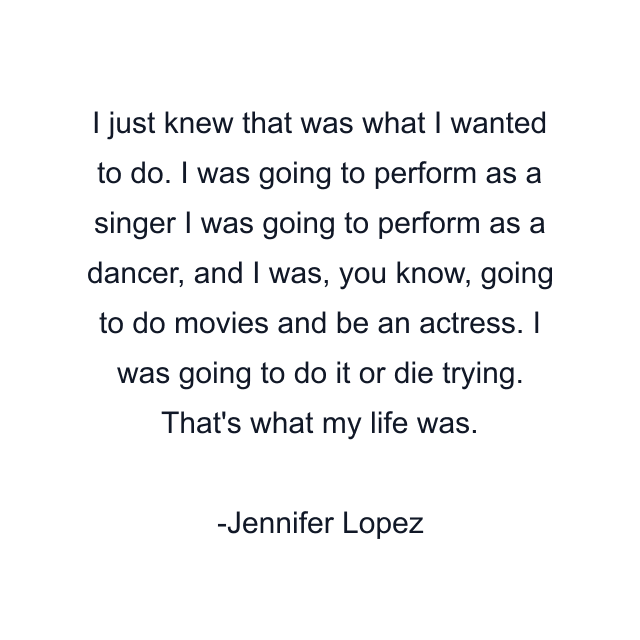 I just knew that was what I wanted to do. I was going to perform as a singer I was going to perform as a dancer, and I was, you know, going to do movies and be an actress. I was going to do it or die trying. That's what my life was.