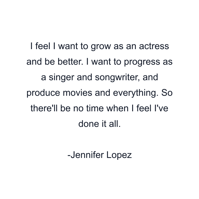 I feel I want to grow as an actress and be better. I want to progress as a singer and songwriter, and produce movies and everything. So there'll be no time when I feel I've done it all.