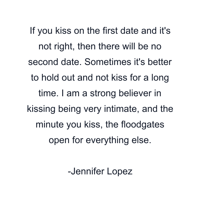 If you kiss on the first date and it's not right, then there will be no second date. Sometimes it's better to hold out and not kiss for a long time. I am a strong believer in kissing being very intimate, and the minute you kiss, the floodgates open for everything else.