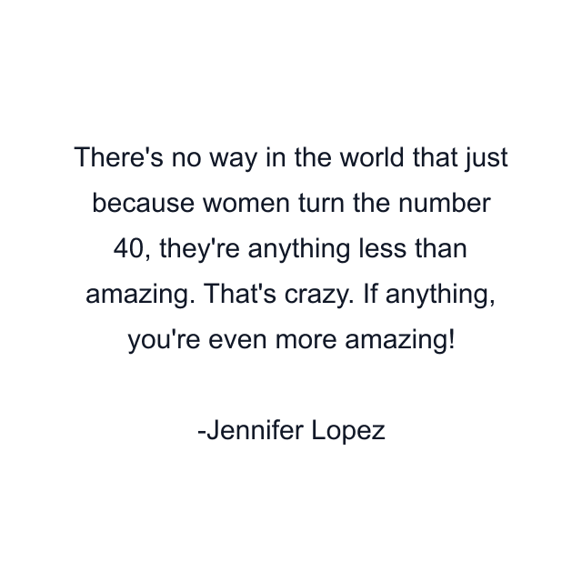 There's no way in the world that just because women turn the number 40, they're anything less than amazing. That's crazy. If anything, you're even more amazing!