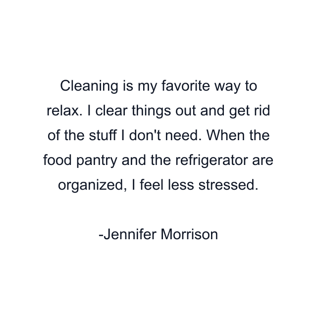 Cleaning is my favorite way to relax. I clear things out and get rid of the stuff I don't need. When the food pantry and the refrigerator are organized, I feel less stressed.