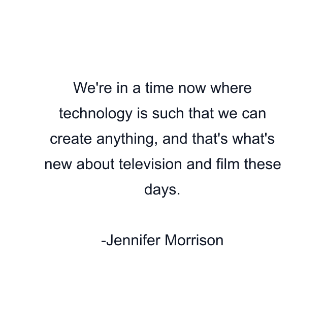 We're in a time now where technology is such that we can create anything, and that's what's new about television and film these days.