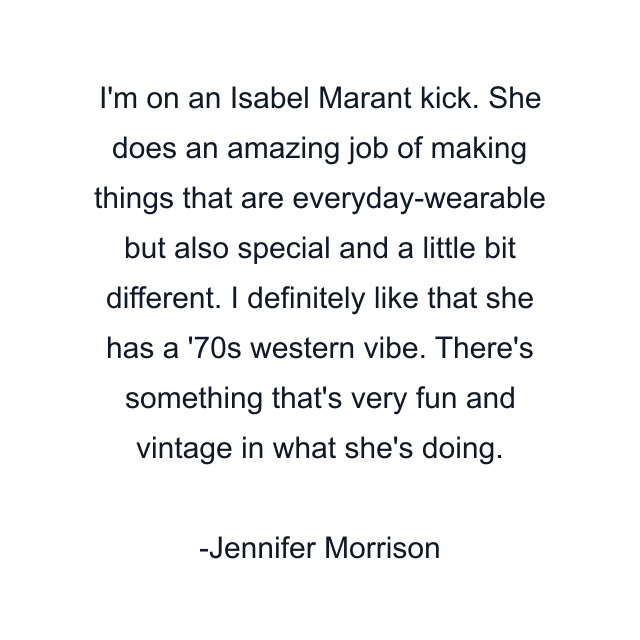 I'm on an Isabel Marant kick. She does an amazing job of making things that are everyday-wearable but also special and a little bit different. I definitely like that she has a '70s western vibe. There's something that's very fun and vintage in what she's doing.