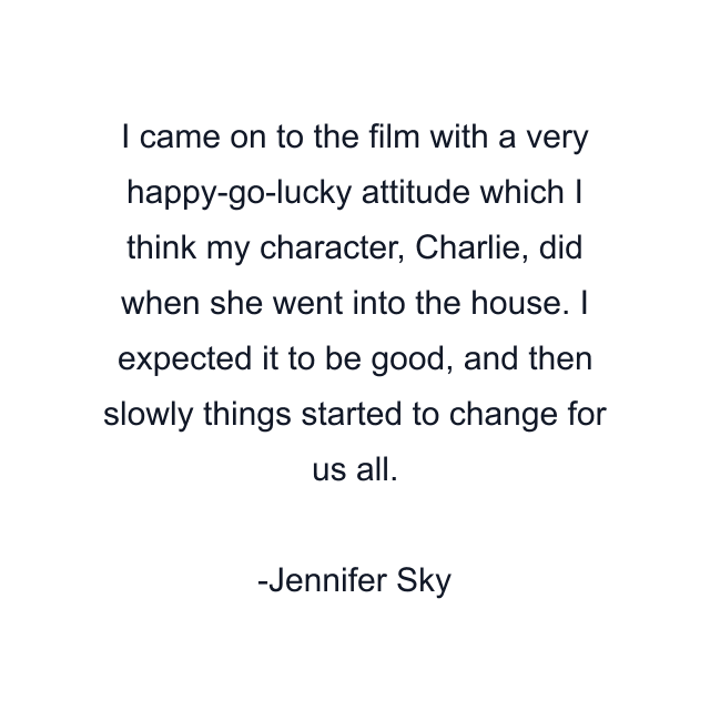 I came on to the film with a very happy-go-lucky attitude which I think my character, Charlie, did when she went into the house. I expected it to be good, and then slowly things started to change for us all.