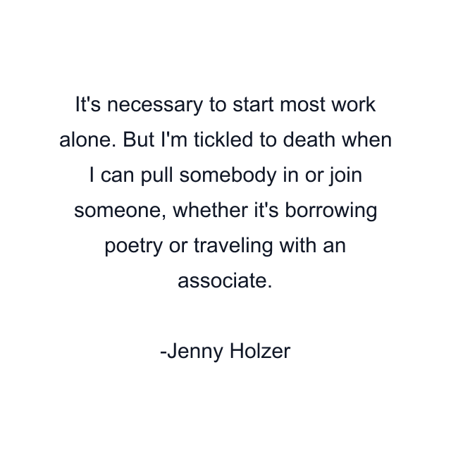 It's necessary to start most work alone. But I'm tickled to death when I can pull somebody in or join someone, whether it's borrowing poetry or traveling with an associate.