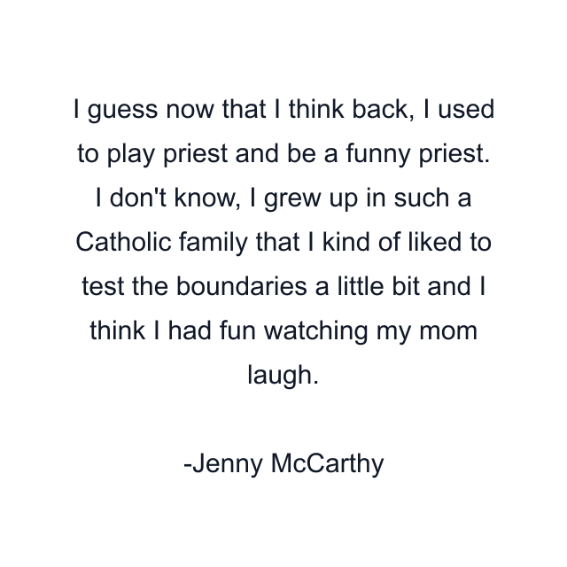 I guess now that I think back, I used to play priest and be a funny priest. I don't know, I grew up in such a Catholic family that I kind of liked to test the boundaries a little bit and I think I had fun watching my mom laugh.