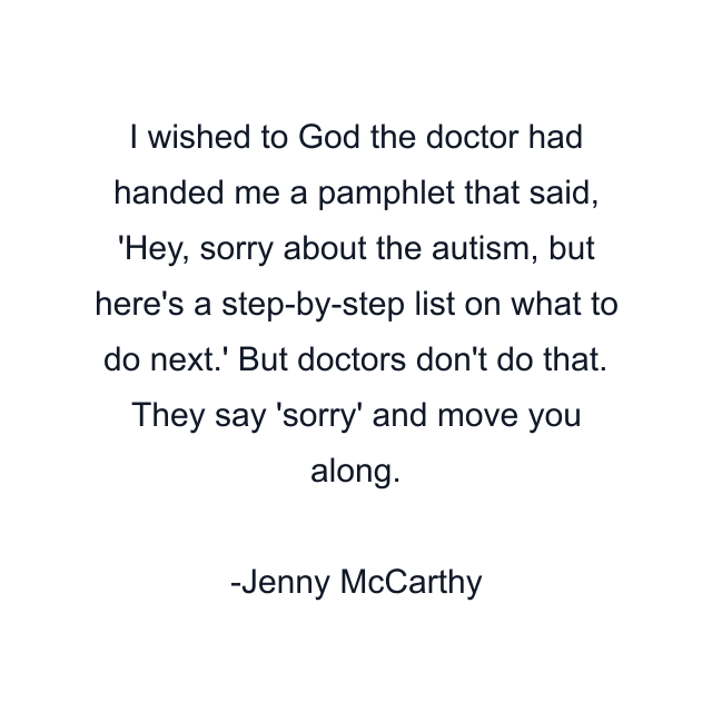 I wished to God the doctor had handed me a pamphlet that said, 'Hey, sorry about the autism, but here's a step-by-step list on what to do next.' But doctors don't do that. They say 'sorry' and move you along.