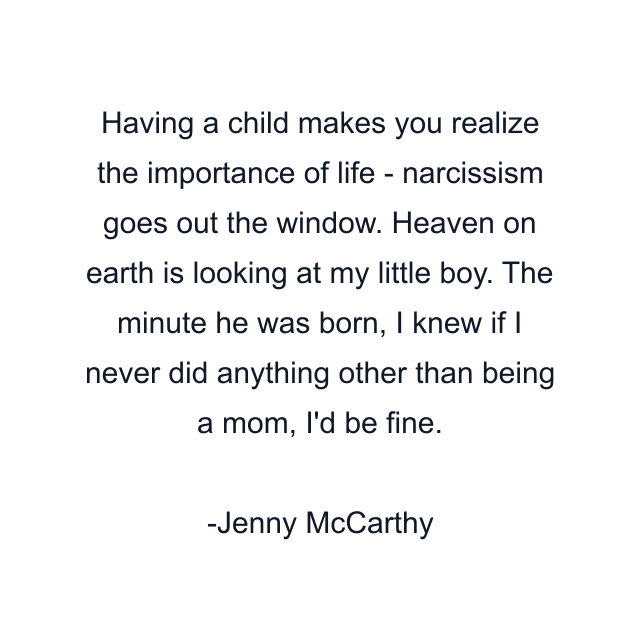 Having a child makes you realize the importance of life - narcissism goes out the window. Heaven on earth is looking at my little boy. The minute he was born, I knew if I never did anything other than being a mom, I'd be fine.