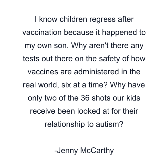 I know children regress after vaccination because it happened to my own son. Why aren't there any tests out there on the safety of how vaccines are administered in the real world, six at a time? Why have only two of the 36 shots our kids receive been looked at for their relationship to autism?