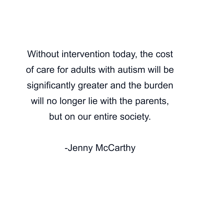 Without intervention today, the cost of care for adults with autism will be significantly greater and the burden will no longer lie with the parents, but on our entire society.