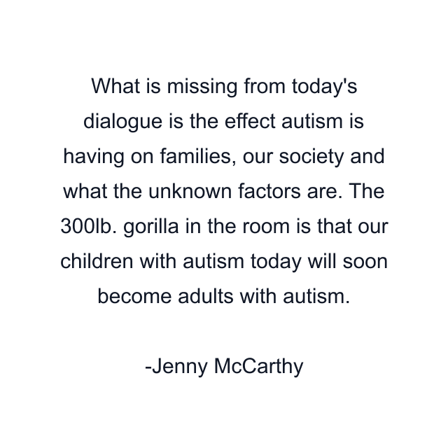 What is missing from today's dialogue is the effect autism is having on families, our society and what the unknown factors are. The 300lb. gorilla in the room is that our children with autism today will soon become adults with autism.