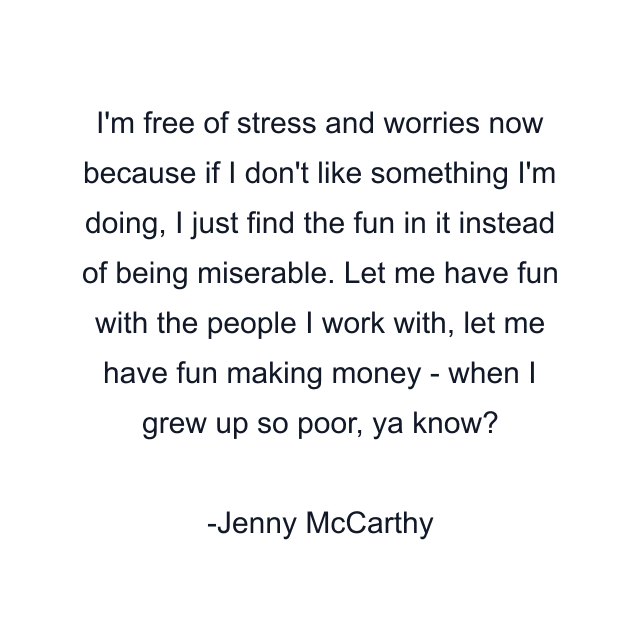 I'm free of stress and worries now because if I don't like something I'm doing, I just find the fun in it instead of being miserable. Let me have fun with the people I work with, let me have fun making money - when I grew up so poor, ya know?