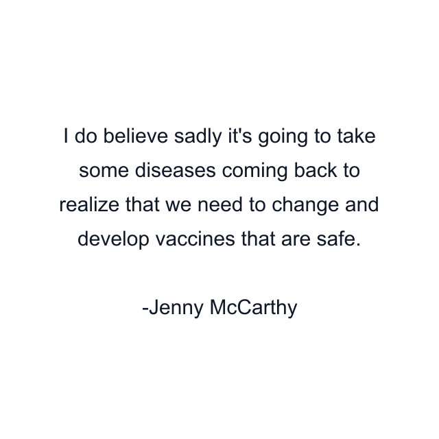 I do believe sadly it's going to take some diseases coming back to realize that we need to change and develop vaccines that are safe.