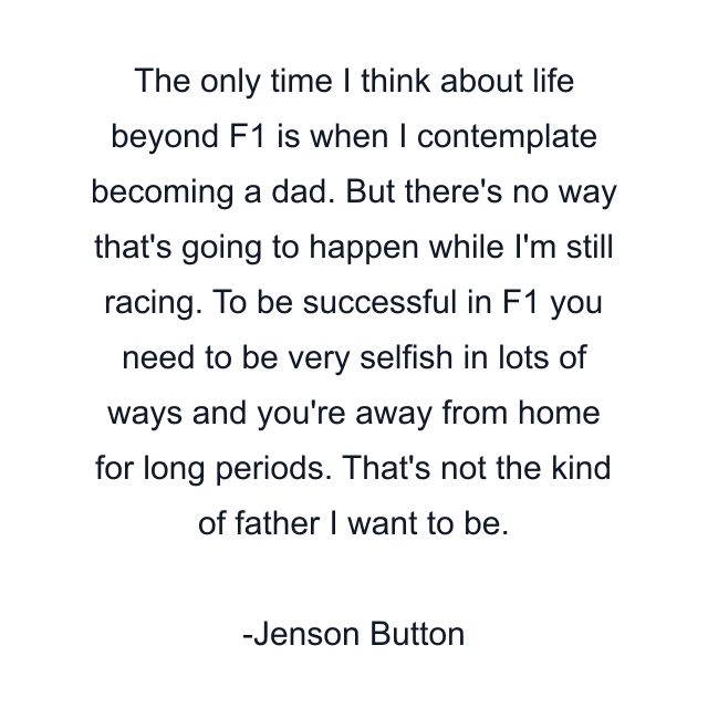 The only time I think about life beyond F1 is when I contemplate becoming a dad. But there's no way that's going to happen while I'm still racing. To be successful in F1 you need to be very selfish in lots of ways and you're away from home for long periods. That's not the kind of father I want to be.