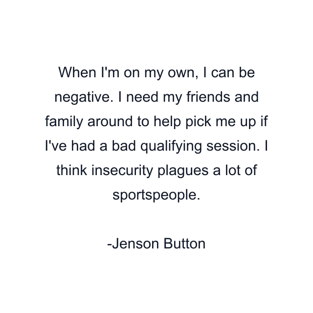 When I'm on my own, I can be negative. I need my friends and family around to help pick me up if I've had a bad qualifying session. I think insecurity plagues a lot of sportspeople.