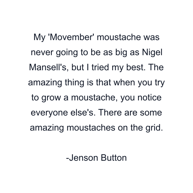 My 'Movember' moustache was never going to be as big as Nigel Mansell's, but I tried my best. The amazing thing is that when you try to grow a moustache, you notice everyone else's. There are some amazing moustaches on the grid.