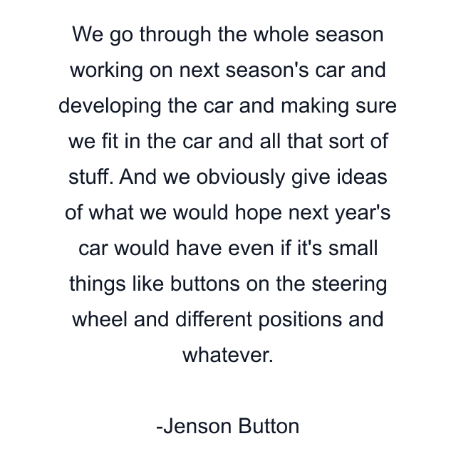 We go through the whole season working on next season's car and developing the car and making sure we fit in the car and all that sort of stuff. And we obviously give ideas of what we would hope next year's car would have even if it's small things like buttons on the steering wheel and different positions and whatever.