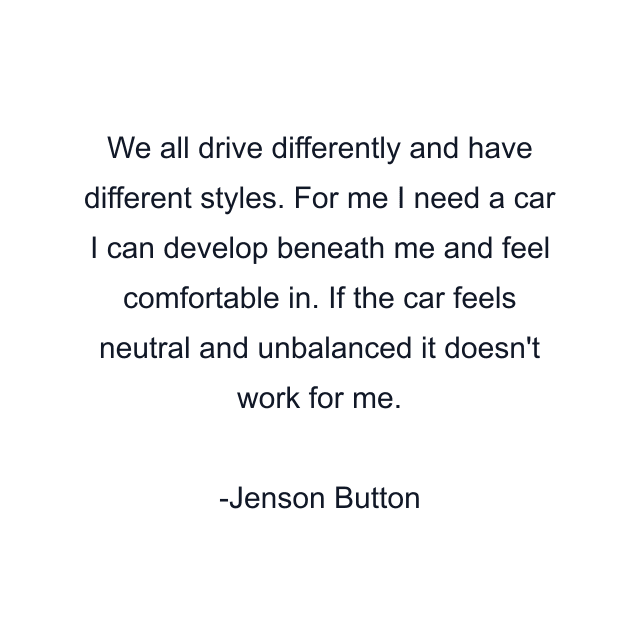 We all drive differently and have different styles. For me I need a car I can develop beneath me and feel comfortable in. If the car feels neutral and unbalanced it doesn't work for me.