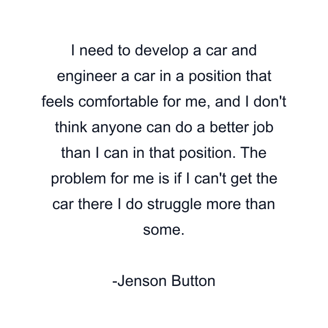 I need to develop a car and engineer a car in a position that feels comfortable for me, and I don't think anyone can do a better job than I can in that position. The problem for me is if I can't get the car there I do struggle more than some.