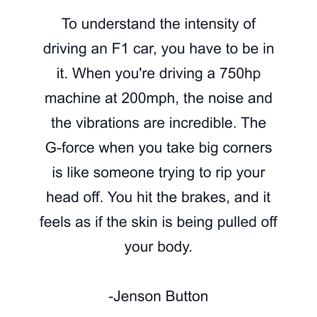 To understand the intensity of driving an F1 car, you have to be in it. When you're driving a 750hp machine at 200mph, the noise and the vibrations are incredible. The G-force when you take big corners is like someone trying to rip your head off. You hit the brakes, and it feels as if the skin is being pulled off your body.