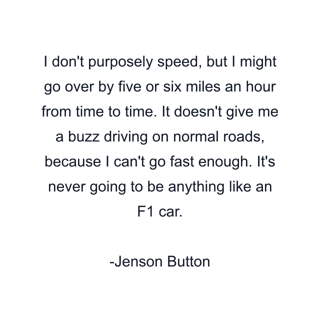 I don't purposely speed, but I might go over by five or six miles an hour from time to time. It doesn't give me a buzz driving on normal roads, because I can't go fast enough. It's never going to be anything like an F1 car.