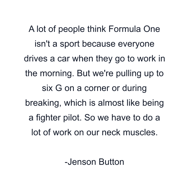 A lot of people think Formula One isn't a sport because everyone drives a car when they go to work in the morning. But we're pulling up to six G on a corner or during breaking, which is almost like being a fighter pilot. So we have to do a lot of work on our neck muscles.