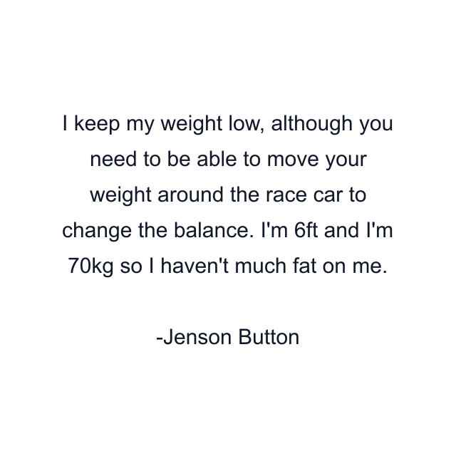 I keep my weight low, although you need to be able to move your weight around the race car to change the balance. I'm 6ft and I'm 70kg so I haven't much fat on me.