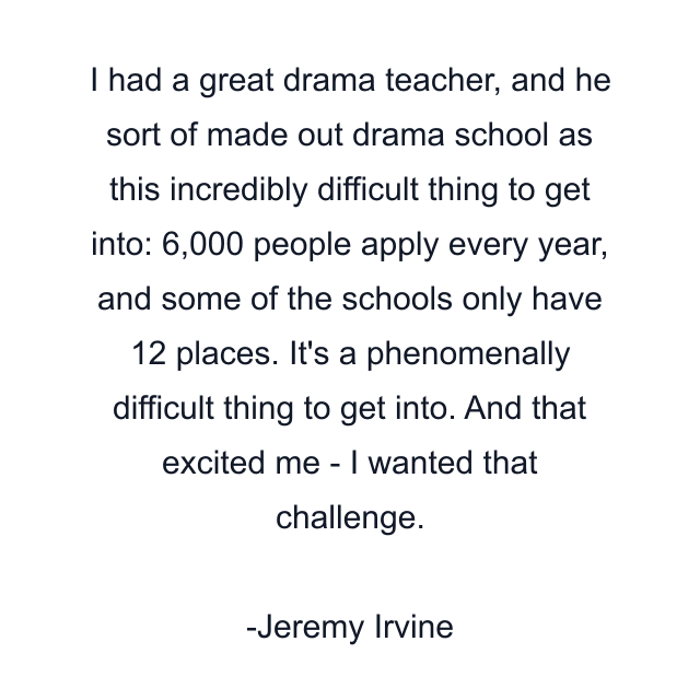 I had a great drama teacher, and he sort of made out drama school as this incredibly difficult thing to get into: 6,000 people apply every year, and some of the schools only have 12 places. It's a phenomenally difficult thing to get into. And that excited me - I wanted that challenge.