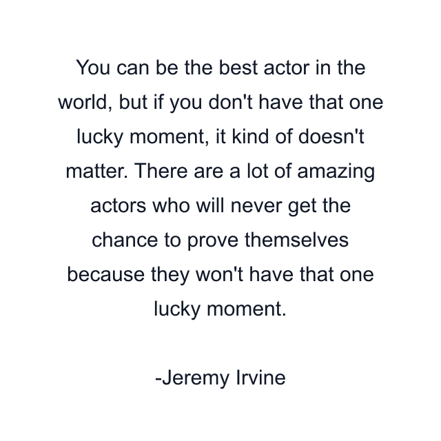 You can be the best actor in the world, but if you don't have that one lucky moment, it kind of doesn't matter. There are a lot of amazing actors who will never get the chance to prove themselves because they won't have that one lucky moment.