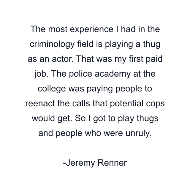 The most experience I had in the criminology field is playing a thug as an actor. That was my first paid job. The police academy at the college was paying people to reenact the calls that potential cops would get. So I got to play thugs and people who were unruly.