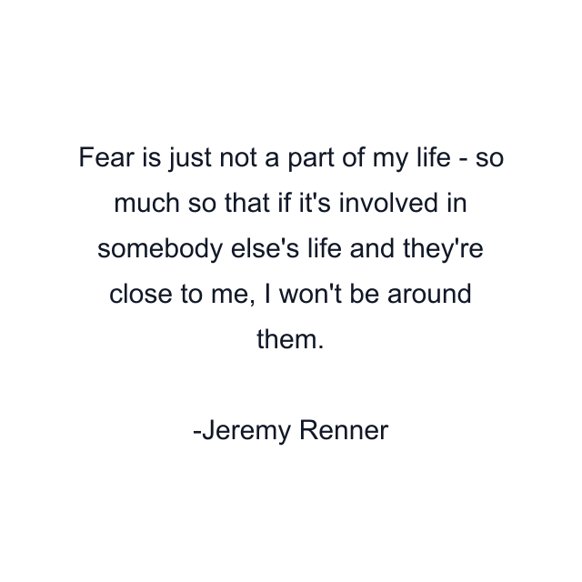 Fear is just not a part of my life - so much so that if it's involved in somebody else's life and they're close to me, I won't be around them.