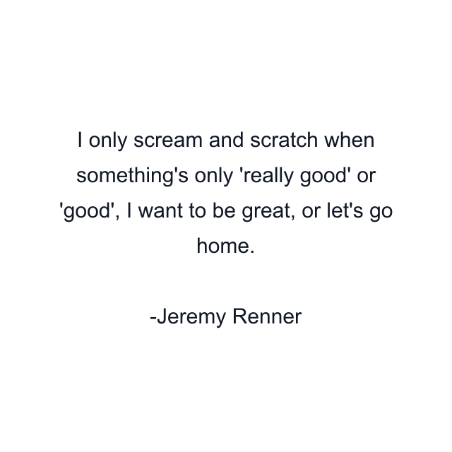 I only scream and scratch when something's only 'really good' or 'good', I want to be great, or let's go home.