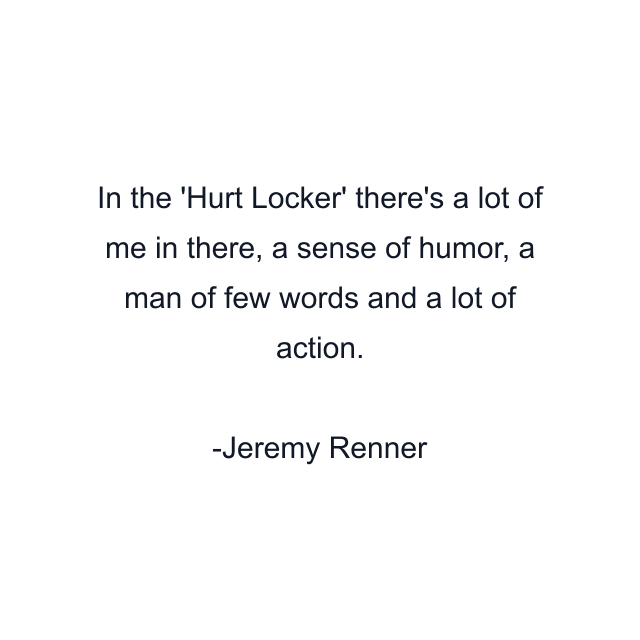 In the 'Hurt Locker' there's a lot of me in there, a sense of humor, a man of few words and a lot of action.