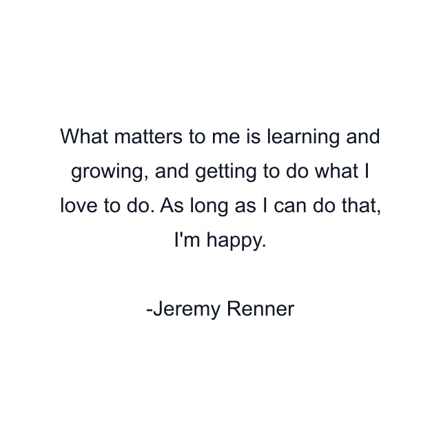 What matters to me is learning and growing, and getting to do what I love to do. As long as I can do that, I'm happy.