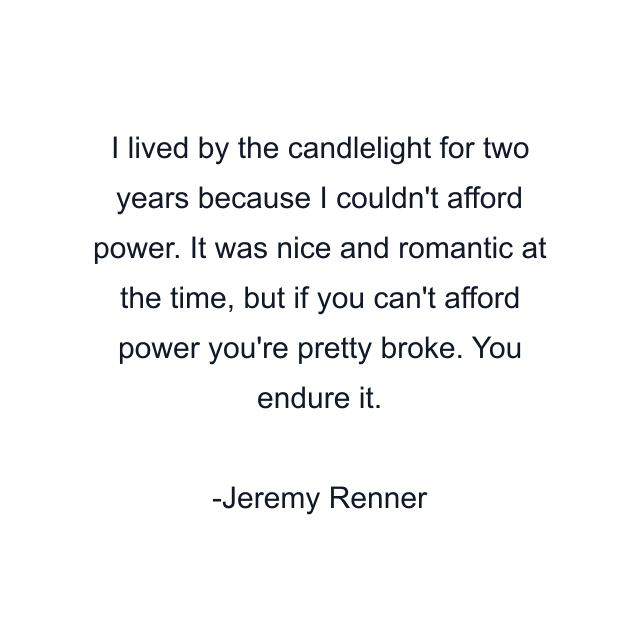 I lived by the candlelight for two years because I couldn't afford power. It was nice and romantic at the time, but if you can't afford power you're pretty broke. You endure it.