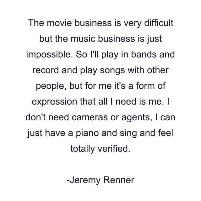 The movie business is very difficult but the music business is just impossible. So I'll play in bands and record and play songs with other people, but for me it's a form of expression that all I need is me. I don't need cameras or agents, I can just have a piano and sing and feel totally verified.