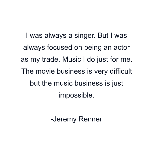 I was always a singer. But I was always focused on being an actor as my trade. Music I do just for me. The movie business is very difficult but the music business is just impossible.