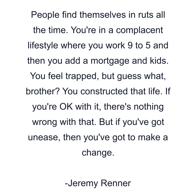 People find themselves in ruts all the time. You're in a complacent lifestyle where you work 9 to 5 and then you add a mortgage and kids. You feel trapped, but guess what, brother? You constructed that life. If you're OK with it, there's nothing wrong with that. But if you've got unease, then you've got to make a change.