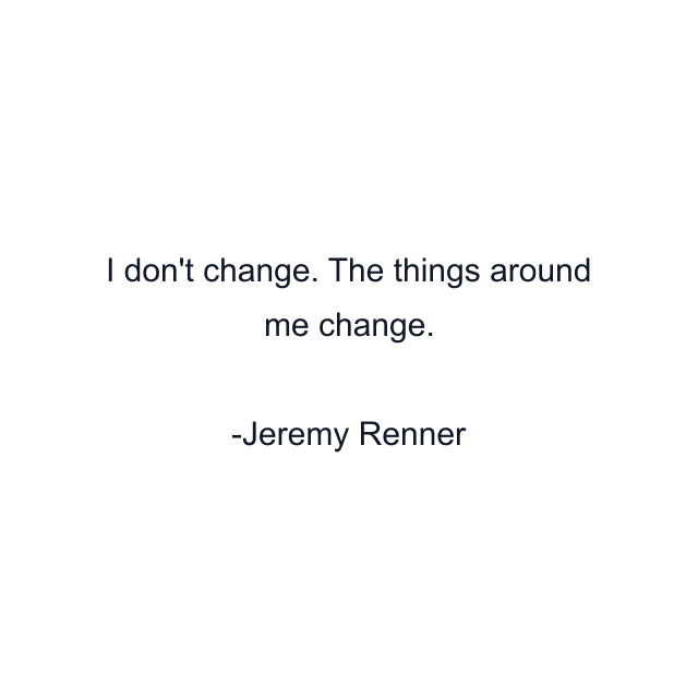 I don't change. The things around me change.