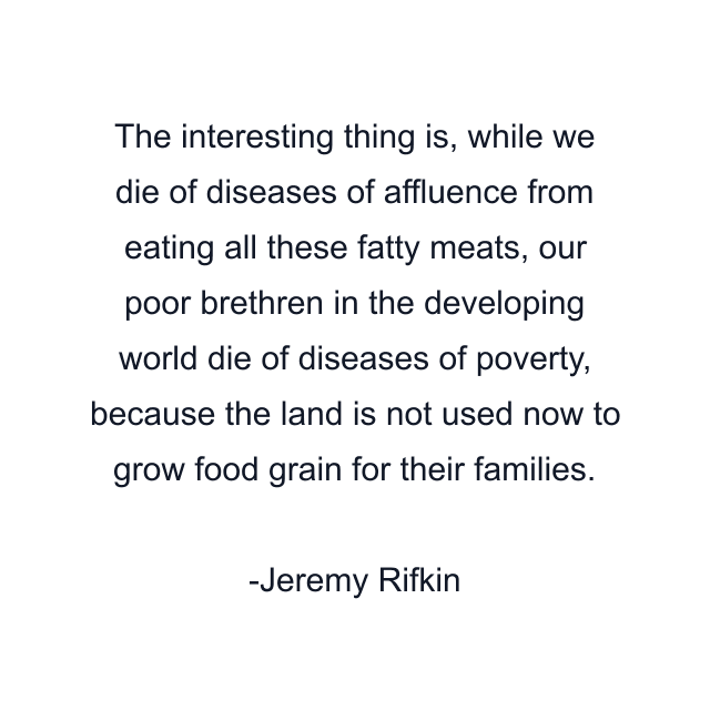 The interesting thing is, while we die of diseases of affluence from eating all these fatty meats, our poor brethren in the developing world die of diseases of poverty, because the land is not used now to grow food grain for their families.