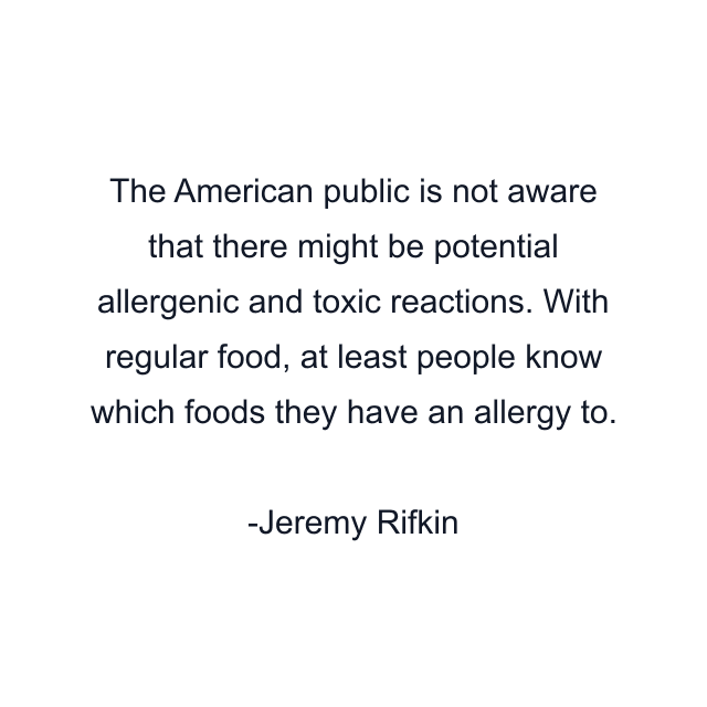 The American public is not aware that there might be potential allergenic and toxic reactions. With regular food, at least people know which foods they have an allergy to.