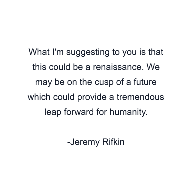 What I'm suggesting to you is that this could be a renaissance. We may be on the cusp of a future which could provide a tremendous leap forward for humanity.